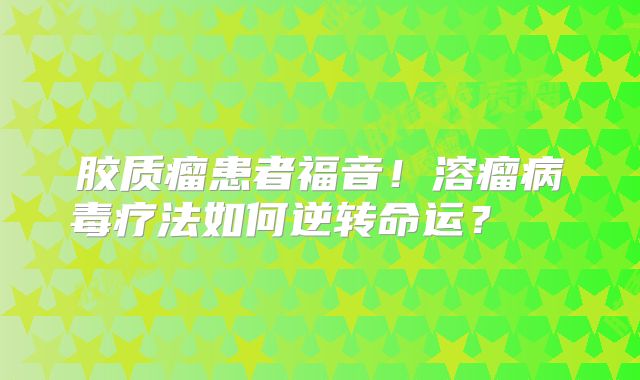 胶质瘤患者福音！溶瘤病毒疗法如何逆转命运？  