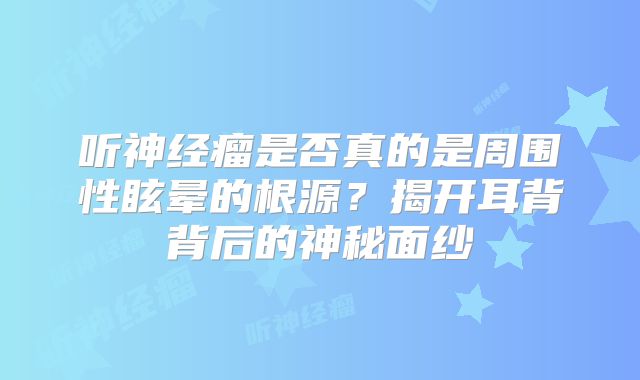 听神经瘤是否真的是周围性眩晕的根源？揭开耳背背后的神秘面纱