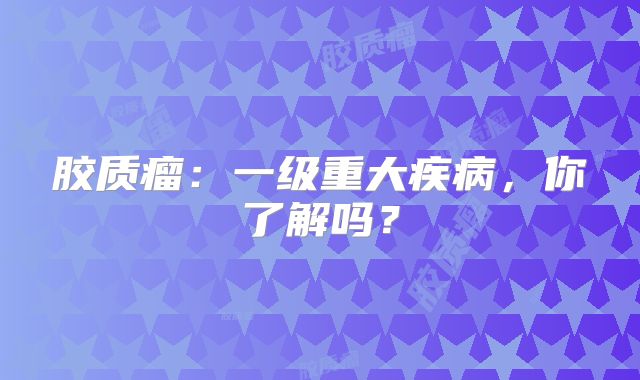 胶质瘤：一级重大疾病，你了解吗？