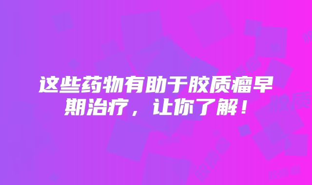 这些药物有助于胶质瘤早期治疗，让你了解！