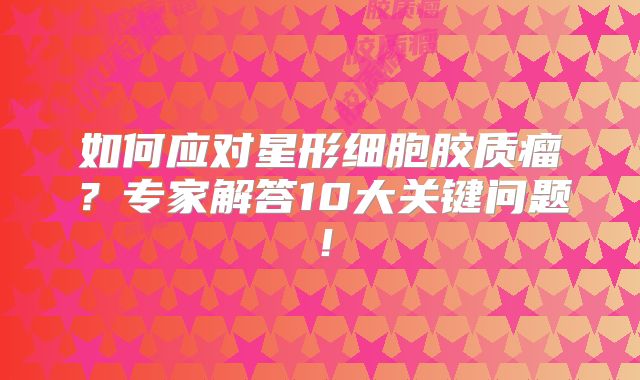 如何应对星形细胞胶质瘤？专家解答10大关键问题！