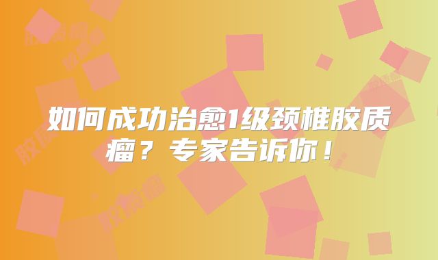 如何成功治愈1级颈椎胶质瘤？专家告诉你！