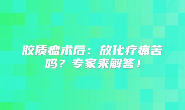 胶质瘤术后：放化疗痛苦吗？专家来解答！