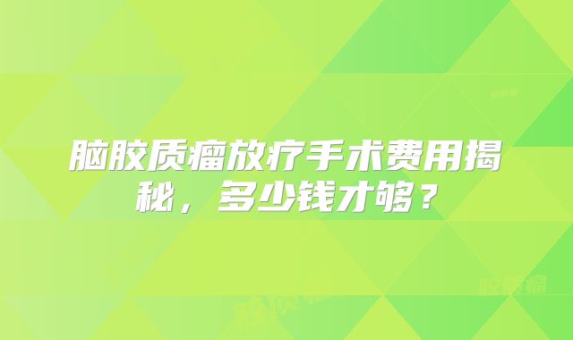 脑胶质瘤放疗手术费用揭秘，多少钱才够？