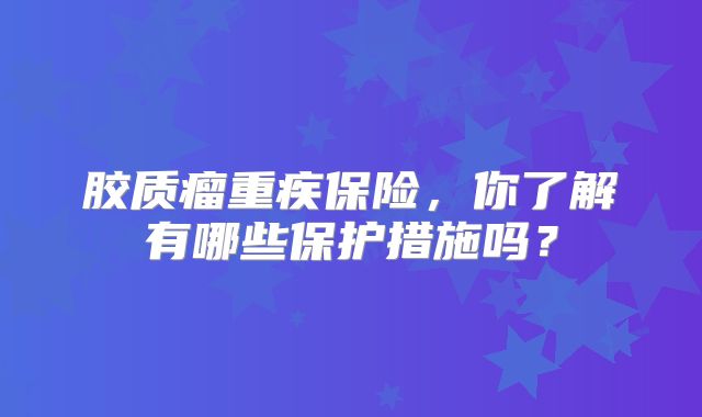 胶质瘤重疾保险，你了解有哪些保护措施吗？