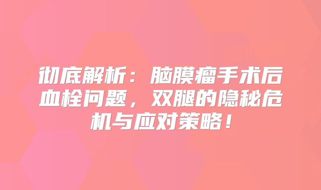 彻底解析：脑膜瘤手术后血栓问题，双腿的隐秘危机与应对策略！