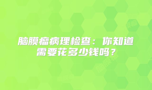 脑膜瘤病理检查：你知道需要花多少钱吗？