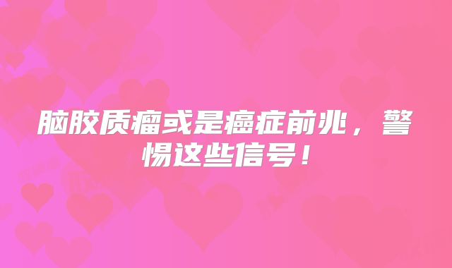 脑胶质瘤或是癌症前兆，警惕这些信号！