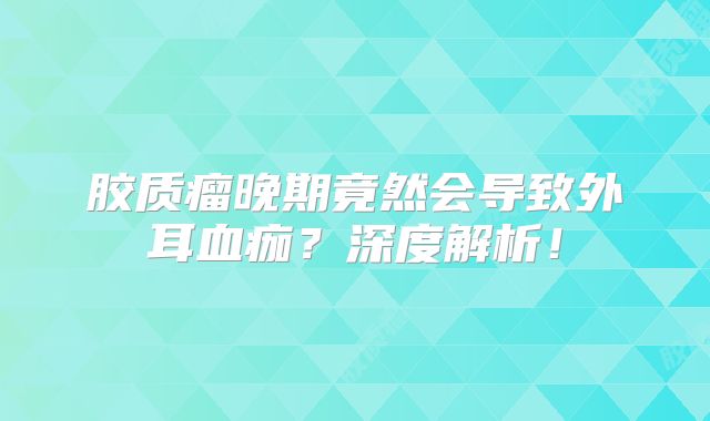 胶质瘤晚期竟然会导致外耳血痂？深度解析！