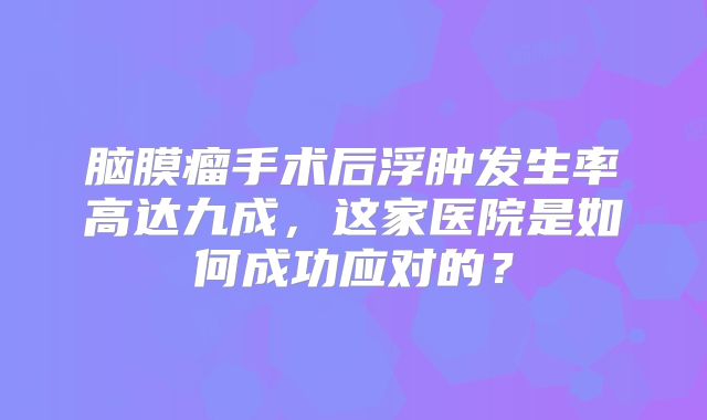 脑膜瘤手术后浮肿发生率高达九成，这家医院是如何成功应对的？