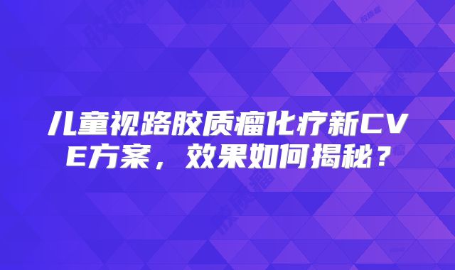 儿童视路胶质瘤化疗新CVE方案，效果如何揭秘？