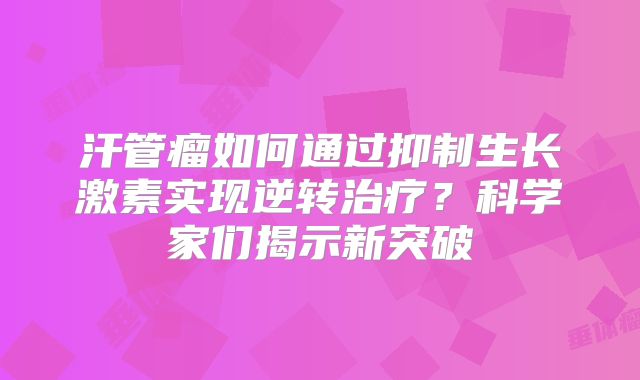 汗管瘤如何通过抑制生长激素实现逆转治疗？科学家们揭示新突破