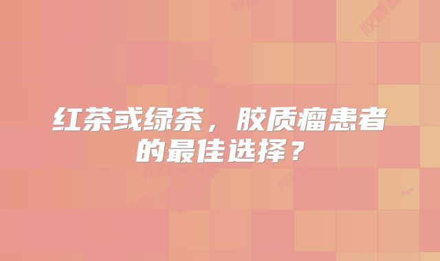 红茶或绿茶，胶质瘤患者的最佳选择？