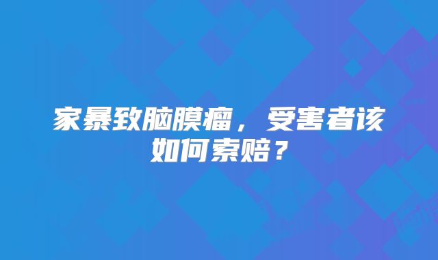 家暴致脑膜瘤，受害者该如何索赔？