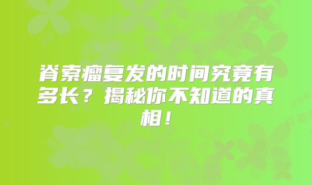 脊索瘤复发的时间究竟有多长？揭秘你不知道的真相！