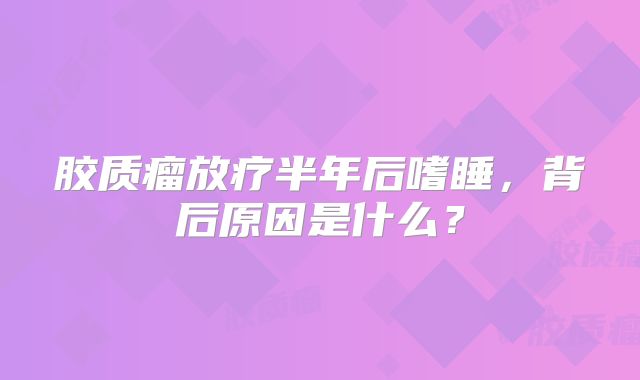 胶质瘤放疗半年后嗜睡，背后原因是什么？