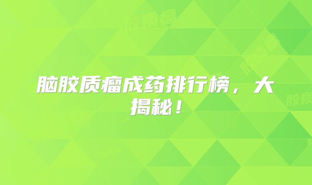 脑胶质瘤成药排行榜，大揭秘！