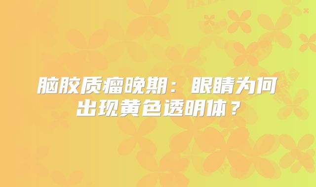 脑胶质瘤晚期：眼睛为何出现黄色透明体？