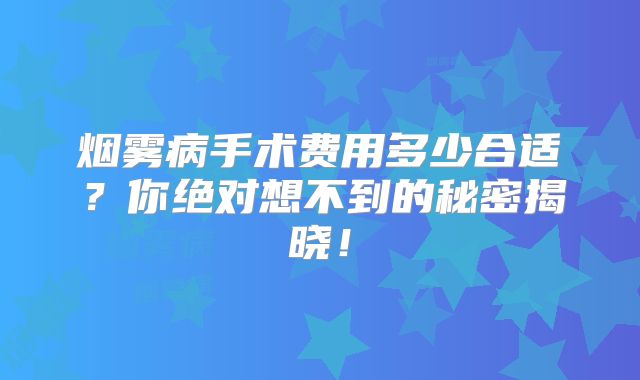 烟雾病手术费用多少合适？你绝对想不到的秘密揭晓！