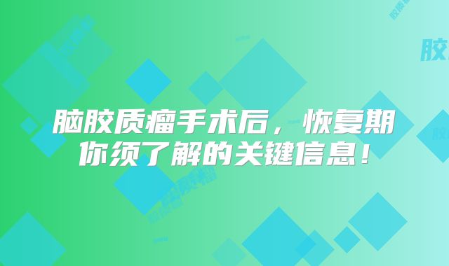 脑胶质瘤手术后，恢复期你须了解的关键信息！