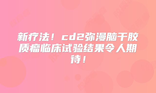 新疗法！cd2弥漫脑干胶质瘤临床试验结果令人期待！