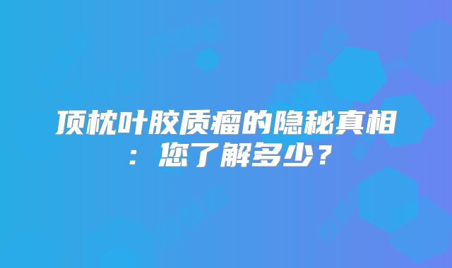 顶枕叶胶质瘤的隐秘真相：您了解多少？