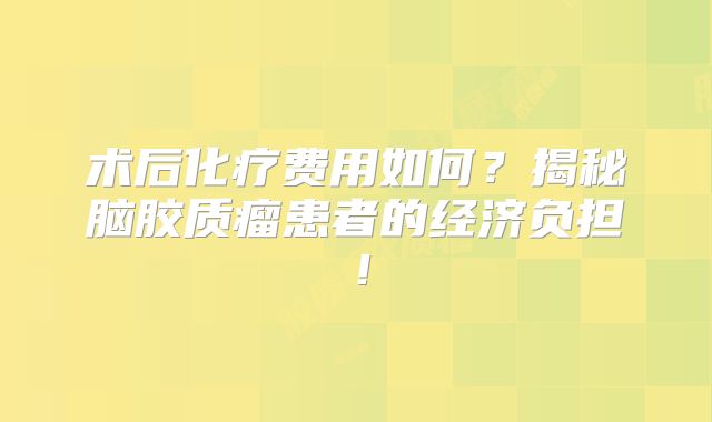术后化疗费用如何？揭秘脑胶质瘤患者的经济负担！