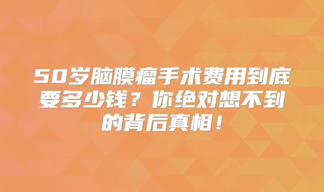 50岁脑膜瘤手术费用到底要多少钱？你绝对想不到的背后真相！