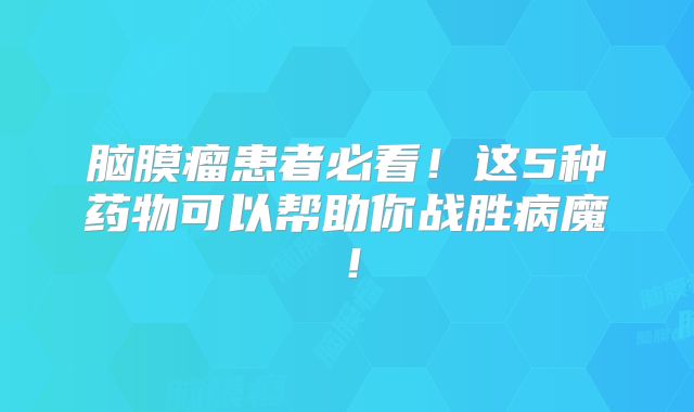 脑膜瘤患者必看！这5种药物可以帮助你战胜病魔！