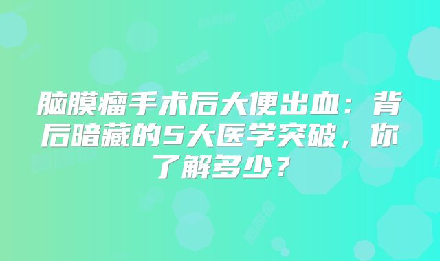 脑膜瘤手术后大便出血：背后暗藏的5大医学突破，你了解多少？