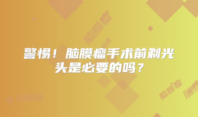 警惕！脑膜瘤手术前剃光头是必要的吗？