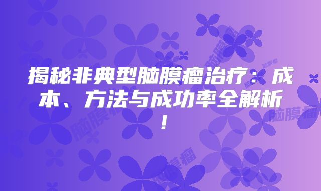 揭秘非典型脑膜瘤治疗：成本、方法与成功率全解析！