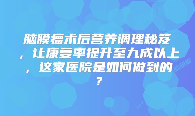脑膜瘤术后营养调理秘笈，让康复率提升至九成以上，这家医院是如何做到的？