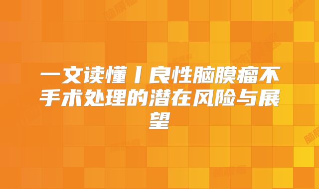 一文读懂丨良性脑膜瘤不手术处理的潜在风险与展望