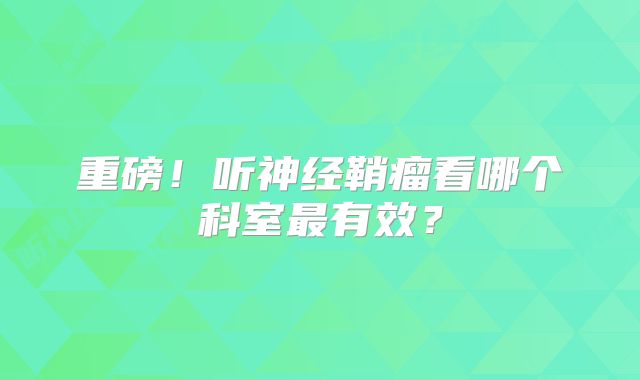 重磅！听神经鞘瘤看哪个科室最有效？