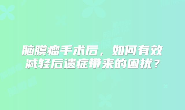 脑膜瘤手术后，如何有效减轻后遗症带来的困扰？