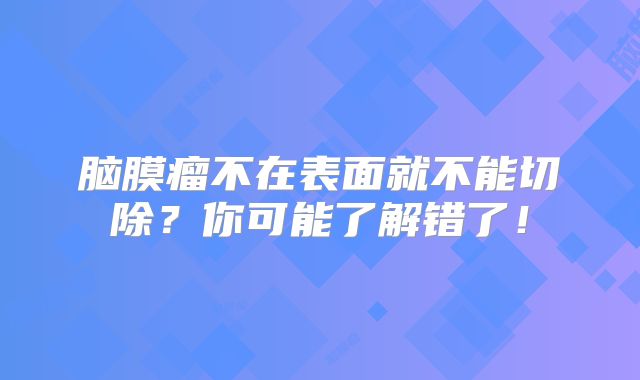 脑膜瘤不在表面就不能切除？你可能了解错了！