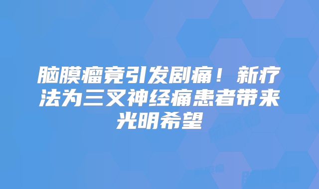 脑膜瘤竟引发剧痛！新疗法为三叉神经痛患者带来光明希望