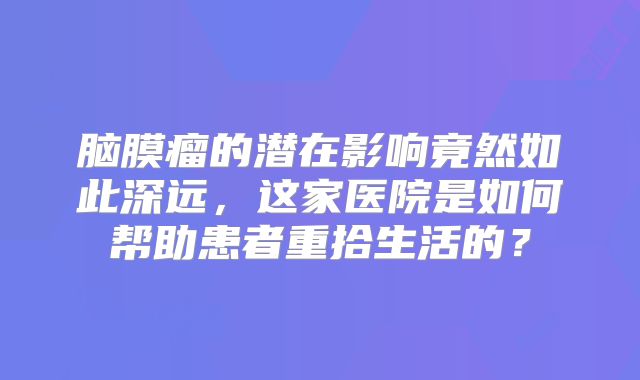 脑膜瘤的潜在影响竟然如此深远，这家医院是如何帮助患者重拾生活的？