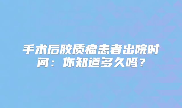 手术后胶质瘤患者出院时间：你知道多久吗？