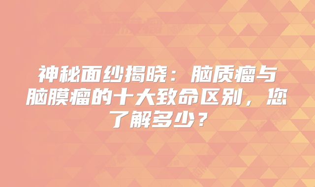 神秘面纱揭晓：脑质瘤与脑膜瘤的十大致命区别，您了解多少？