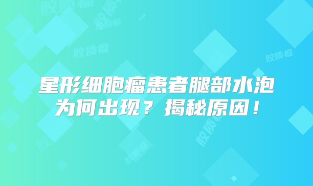 星形细胞瘤患者腿部水泡为何出现？揭秘原因！