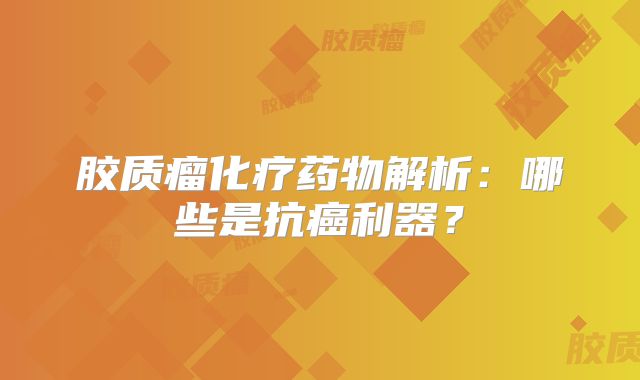 胶质瘤化疗药物解析：哪些是抗癌利器？