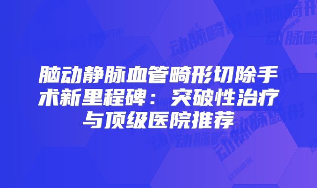 脑动静脉血管畸形切除手术新里程碑：突破性治疗与顶级医院推荐