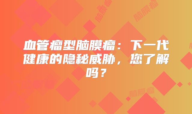 血管瘤型脑膜瘤：下一代健康的隐秘威胁，您了解吗？
