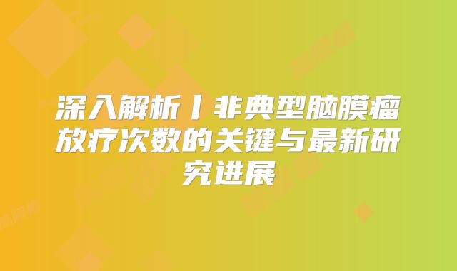 深入解析丨非典型脑膜瘤放疗次数的关键与最新研究进展