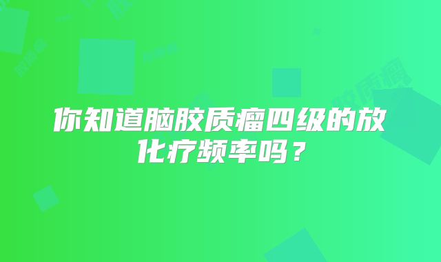 你知道脑胶质瘤四级的放化疗频率吗？