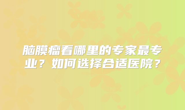 脑膜瘤看哪里的专家最专业？如何选择合适医院？