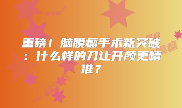 重磅！脑膜瘤手术新突破：什么样的刀让开颅更精准？