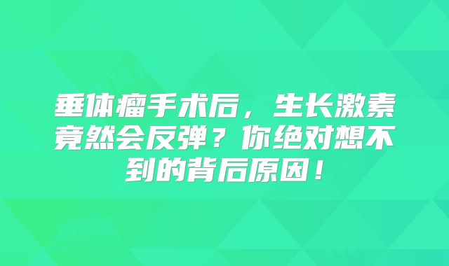 垂体瘤手术后，生长激素竟然会反弹？你绝对想不到的背后原因！